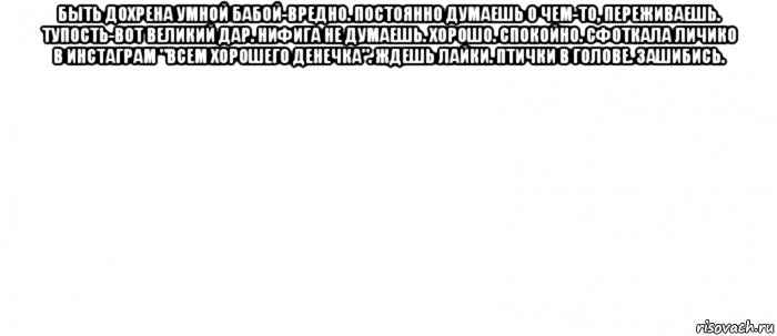 быть дохрена умной бабой-вредно. постоянно думаешь о чем-то, переживаешь. тупость-вот великий дар. нифига не думаешь. хорошо. спокойно. сфоткала личико в инстаграм "всем хорошего денечка". ждешь лайки. птички в голове. зашибись. , Мем Белый ФОН