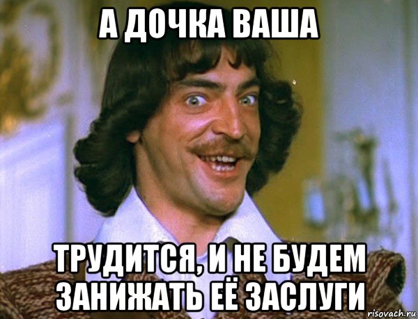 а дочка ваша трудится, и не будем занижать её заслуги, Мем Боярский (ДАртаньян)