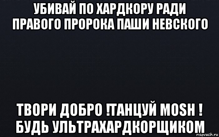 убивай по хардкору ради правого пророка паши невского твори добро !танцуй mosh ! будь ультрахардкорщиком