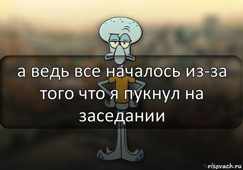 а ведь все началось из-за того что я пукнул на заседании