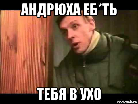 андрюха еб*ть тебя в ухо