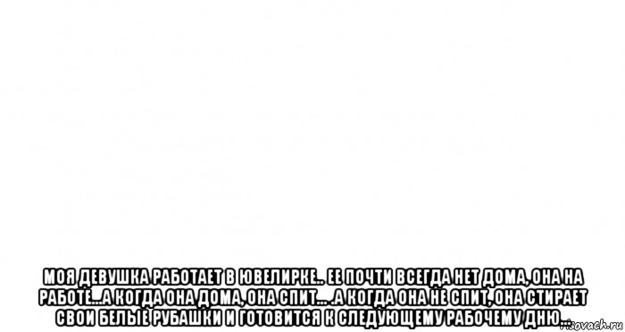  моя девушка работает в ювелирке.. ее почти всегда нет дома, она на работе...а когда она дома, она спит... .а когда она не спит, она стирает свои белые рубашки и готовится к следующему рабочему дню...
