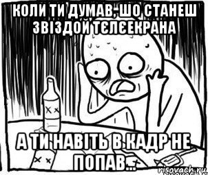 коли ти думав, шо станеш звіздой тєлєекрана а ти навіть в кадр не попав..., Мем Алкоголик-кадр