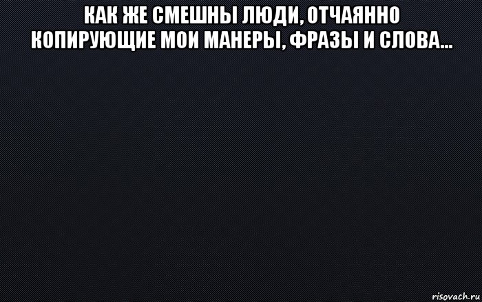 как же смешны люди, отчаянно копирующие мои манеры, фразы и слова... , Мем черный фон