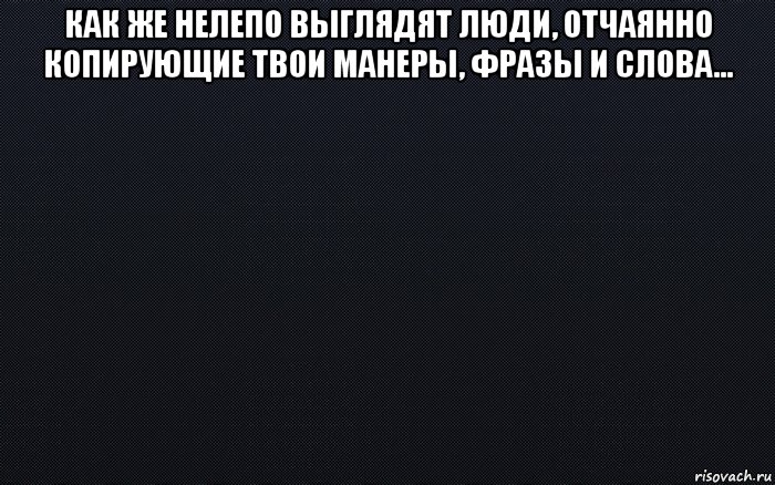 как же нелепо выглядят люди, отчаянно копирующие твои манеры, фразы и слова... 