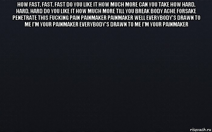 how fast, fast, fast do you like it how much more can you take how hard, hard, hard do you like it how much more till you break body ache forsake penetrate this fucking pain painmaker painmaker well everybody's drawn to me i'm your painmaker everybody's drawn to me i'm your painmaker 