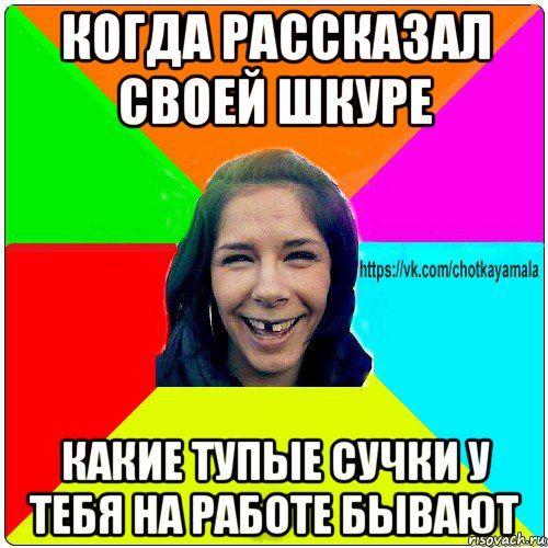 когда рассказал своей шкуре какие тупые сучки у тебя на работе бывают