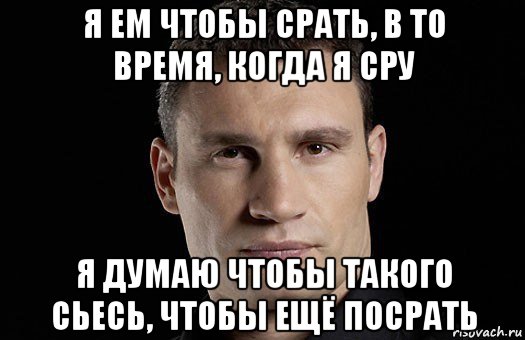 я ем чтобы срать, в то время, когда я сру я думаю чтобы такого сьесь, чтобы ещё посрать, Мем Кличко