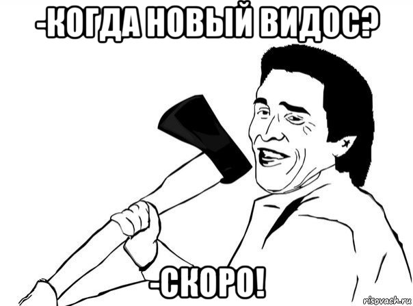 -когда новый видос? -скоро!