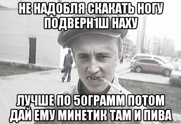 не надобля скакать ногу подверн1ш наху лучше по 50грамм потом дай ему минетик там и пива