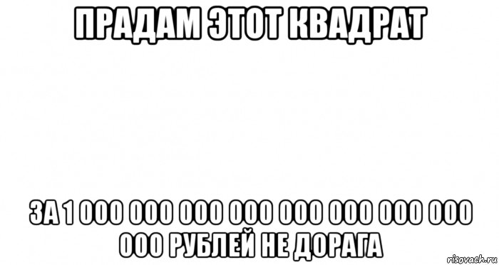 прадам этот квадрат за 1 000 000 000 000 000 000 000 000 000 рублей не дорага