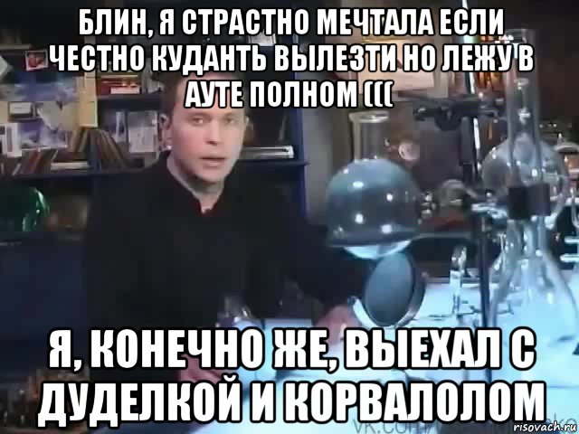 блин, я страстно мечтала если честно куданть вылезти но лежу в ауте полном ((( я, конечно же, выехал с дуделкой и корвалолом, Мем Сильное заявление