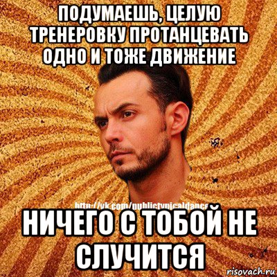 подумаешь, целую тренеровку протанцевать одно и тоже движение ничего с тобой не случится