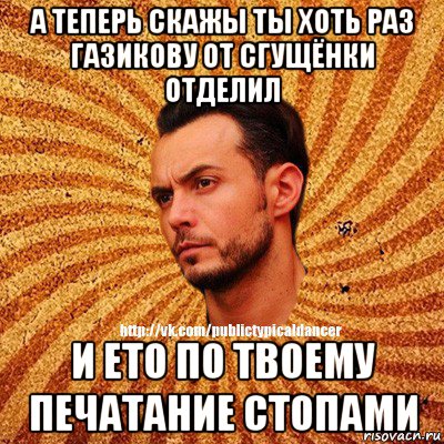 а теперь скажы ты хоть раз газикову от сгущёнки отделил и ето по твоему печатание стопами