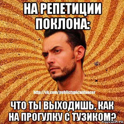 на репетиции поклона: что ты выходишь, как на прогулку с тузиком?