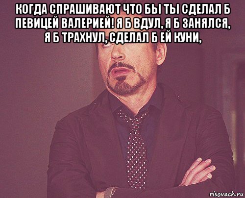 когда спрашивают что бы ты сделал б певицей валерией! я б вдул, я б занялся, я б трахнул, сделал б ей куни, , Мем твое выражение лица