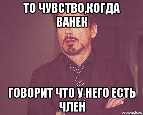 то чувство,когда ванек говорит что у него есть член, Мем твое выражение лица