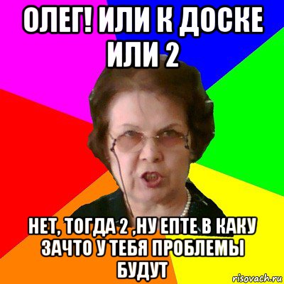 олег! или к доске или 2 нет, тогда 2 ,ну епте в каку зачто у тебя проблемы будут, Мем Типичная училка