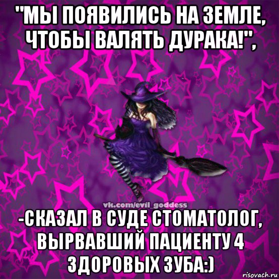"мы появились на земле, чтобы валять дурака!", -сказал в суде стоматолог, вырвавший пациенту 4 здоровых зуба:), Мем Зла Богиня