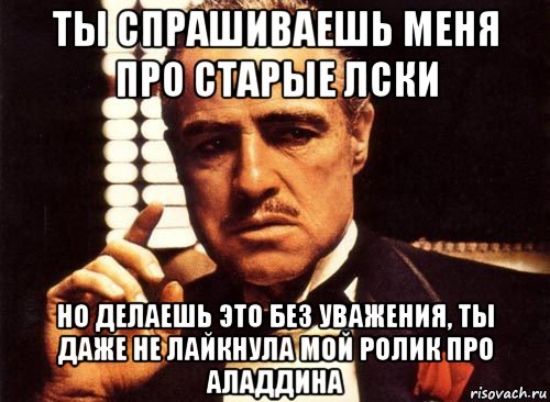 ты спрашиваешь меня про старые лски но делаешь это без уважения, ты даже не лайкнула мой ролик про аладдина, Мем крестный отец