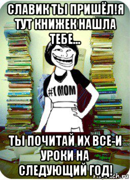 славик ты пришёл!я тут книжек нашла тебе... ты почитай их все-и уроки на следующий год!, Мем Мама