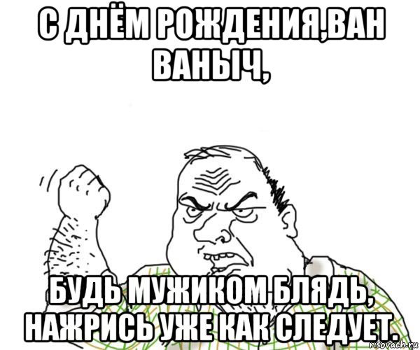 с днём рождения,ван ваныч, будь мужиком блядь, нажрись уже как следует.