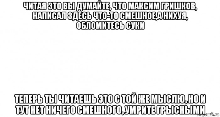 читая это вы думайте, что максим гришков, написал здесь что-то смешное,а нихуя, обломитесь суки теперь ты читаешь это с той же мыслю, но и тут нет ничего смешного, умрите грысными