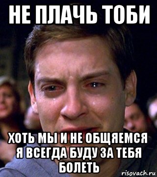 не плачь тоби хоть мы и не общяемся я всегда буду за тебя болеть