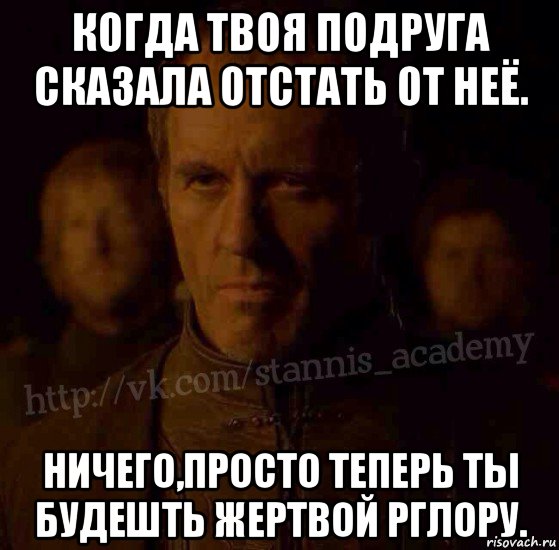 когда твоя подруга сказала отстать от неё. ничего,просто теперь ты будешть жертвой рглору.