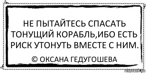 Не пытайтесь спасать тонущий корабль,ибо есть риск утонуть вместе с ним. © Оксана Гедугошева