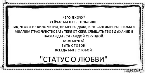 Чего я хочу?
Сейчас бы к тебе поближе.
Так, чтобы не километры, не метры даже, и не сантиметры, чтобы в миллиметрах чувствовать тебя от себя. Слышать твоё дыхание и наслаждаться каждой секундой.
Моя мечта?
Быть с тобой.
Всегда быть с тобой. "Статус О любви"