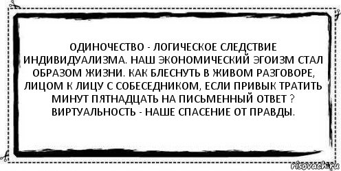 Одиночество - логическое следствие индивидуализма. Наш экономический эгоизм стал образом жизни. Как блеснуть в живом разговоре, лицом к лицу с собеседником, если привык тратить минут пятнадцать на письменный ответ ? Виртуальность - наше спасение от правды. 