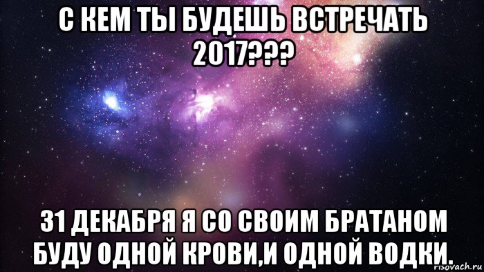 с кем ты будешь встречать 2017??? 31 декабря я со своим братаном буду одной крови,и одной водки., Мем  быть Лерой