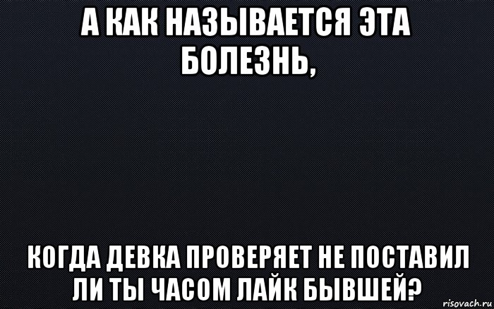 а как называется эта болезнь, когда девка проверяет не поставил ли ты часом лайк бывшей?, Мем черный фон