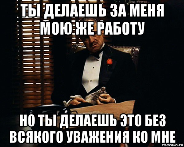 ты делаешь за меня мою же работу но ты делаешь это без всякого уважения