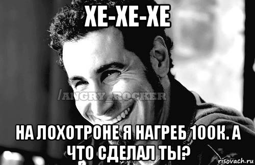 хе-хе-хе на лохотроне я нагреб 100к. а что сделал ты?