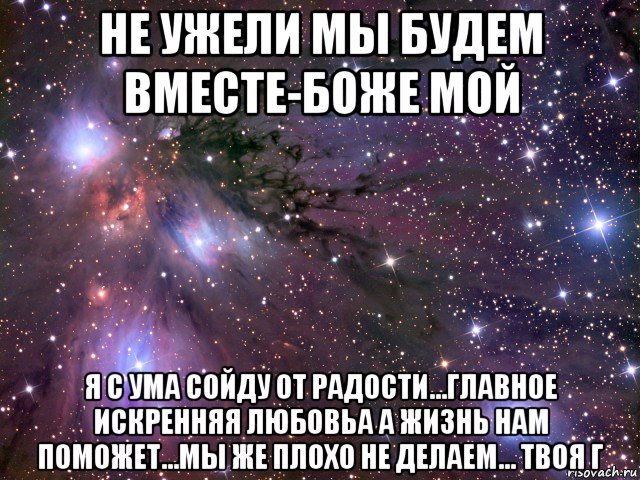 не ужели мы будем вместе-боже мой я с ума сойду от радости...главное искренняя любовьа а жизнь нам поможет...мы же плохо не делаем... твоя г, Мем Космос