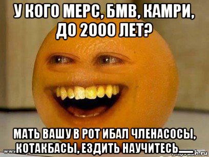 у кого мерс, бмв, камри, до 2000 лет? мать вашу в рот ибал членасосы, котакбасы, ездить научитесь......., Мем Надоедливый апельсин