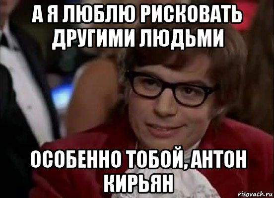 а я люблю рисковать другими людьми особенно тобой, антон кирьян, Мем Остин Пауэрс (я тоже люблю рисковать)