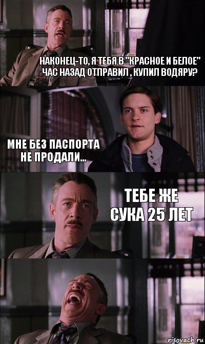 наконец-то, я тебя в "красное и белое" час назад отправил , купил водяру? мне без паспорта не продали... тебе же сука 25 лет