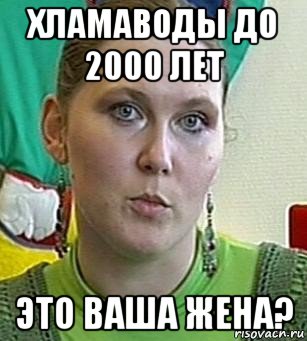 хламаводы до 2000 лет это ваша жена?