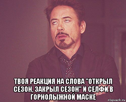  твоя реакция на слова "открыл сезон, закрыл сезон" и селфи в горнолыжной маске