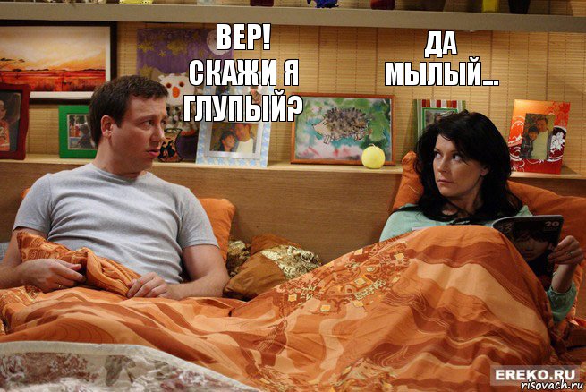 Вер! Скажи я глупый? Да мылый...