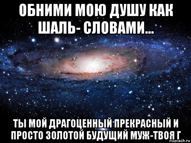 обними мою душу как шаль- словами... ты мой драгоценный прекрасный и просто золотой будущий муж-твоя г, Мем Вселенная