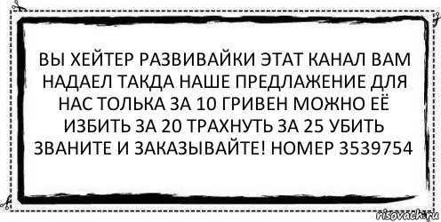 вы хейтер развивайки этат канал вам надаел такда наше предлажение для нас толька за 10 гривен можно её избить за 20 трахнуть за 25 убить званите и заказывайте! номер 3539754 