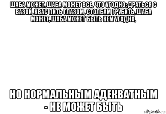 шаба может, шаба может все, что угодно: драться с вазой, квас пить глазом, столбам грубить, шаба может, шаба может быть кем угодно, но нормальным адекватным - не может быть, Мем Белый фон