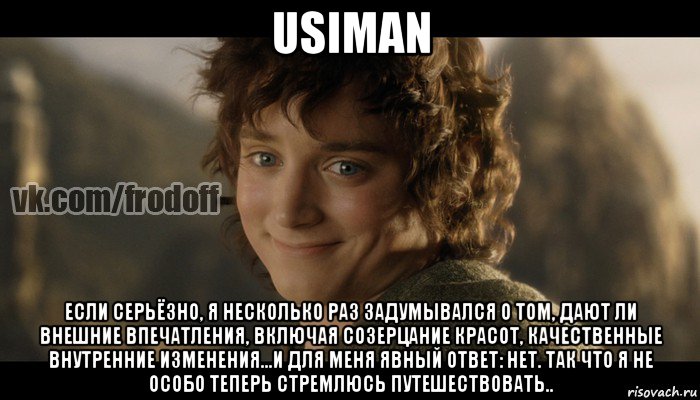 usiman если серьёзно, я несколько раз задумывался о том, дают ли внешние впечатления, включая созерцание красот, качественные внутренние изменения...и для меня явный ответ: нет. так что я не особо теперь стремлюсь путешествовать.., Мем  Фродо