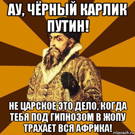 ау, чёрный карлик путин! не царское это дело, когда тебя под гипнозом в жопу трахает вся африка!, Мем Не царское это дело