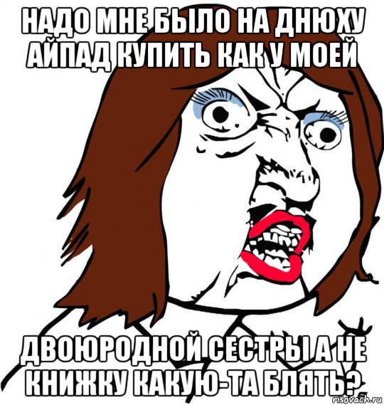 надо мне было на днюху айпад купить как у моей двоюродной сестры а не книжку какую-та блять?, Мем Ну почему (девушка)