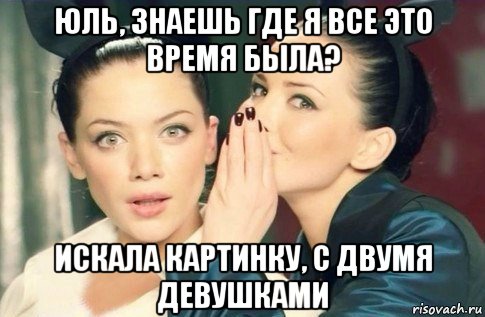 юль, знаешь где я все это время была? искала картинку, с двумя девушками, Мем  Он